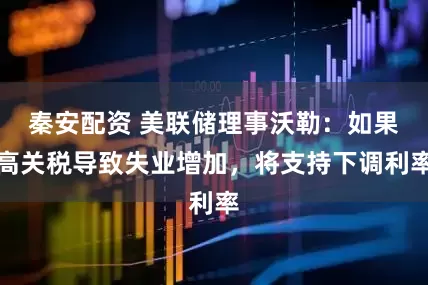 秦安配资 美联储理事沃勒：如果高关税导致失业增加，将支持下调利率