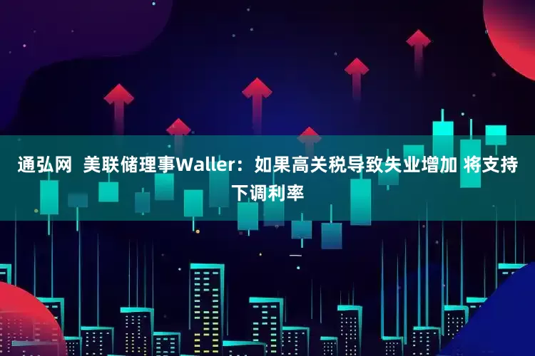 通弘网  美联储理事Waller：如果高关税导致失业增加 将支持下调利率