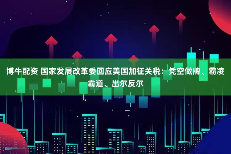 博牛配资 国家发展改革委回应美国加征关税：凭空做牌、霸凌霸道、出尔反尔