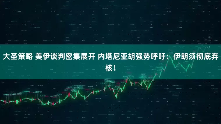 大圣策略 美伊谈判密集展开 内塔尼亚胡强势呼吁：伊朗须彻底弃核！