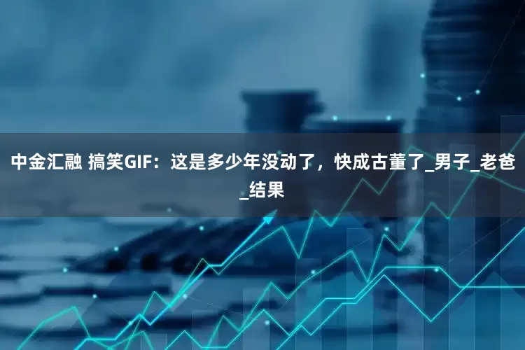 中金汇融 搞笑GIF：这是多少年没动了，快成古董了_男子_老爸_结果