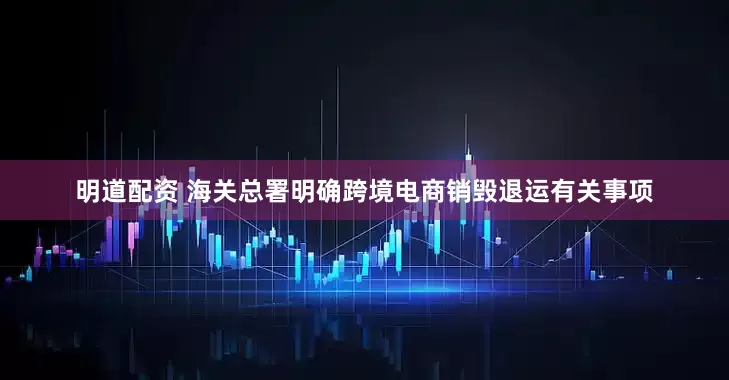 明道配资 海关总署明确跨境电商销毁退运有关事项