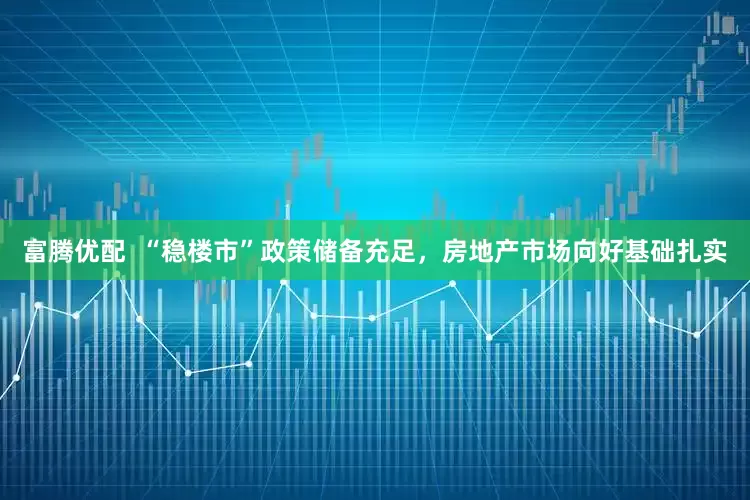 富腾优配  “稳楼市”政策储备充足，房地产市场向好基础扎实