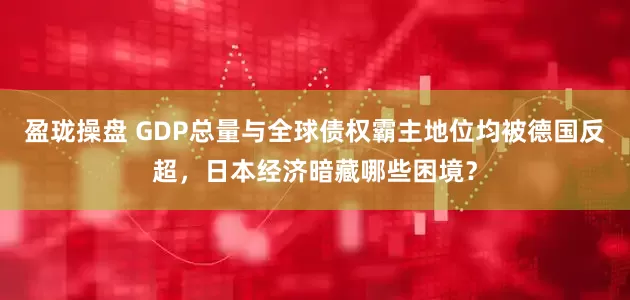 盈珑操盘 GDP总量与全球债权霸主地位均被德国反超，日本经济暗藏哪些困境？