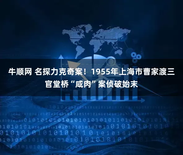 牛顺网 名探力克奇案！1955年上海市曹家渡三官堂桥“咸肉”案侦破始末