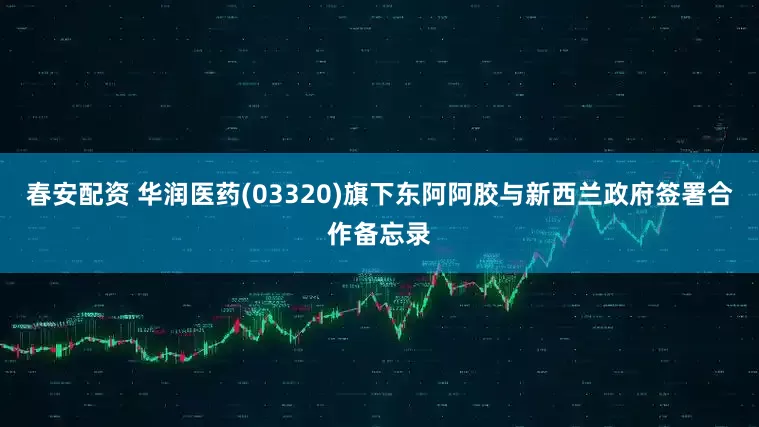 春安配资 华润医药(03320)旗下东阿阿胶与新西兰政府签署合作备忘录
