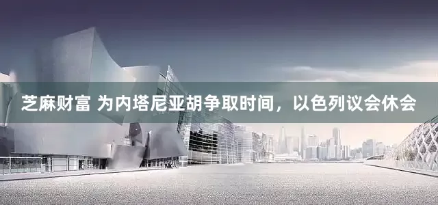 芝麻财富 为内塔尼亚胡争取时间，以色列议会休会