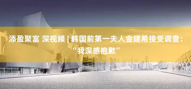 添盈聚富 深视频 | 韩国前第一夫人金建希接受调查：“我深感抱歉”