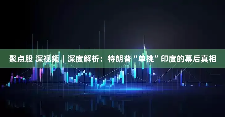 聚点股 深视频｜深度解析：特朗普“单挑”印度的幕后真相