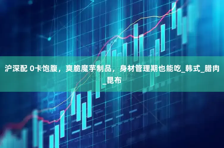 沪深配 0卡饱腹，爽脆魔芋制品，身材管理期也能吃_韩式_腊肉_昆布