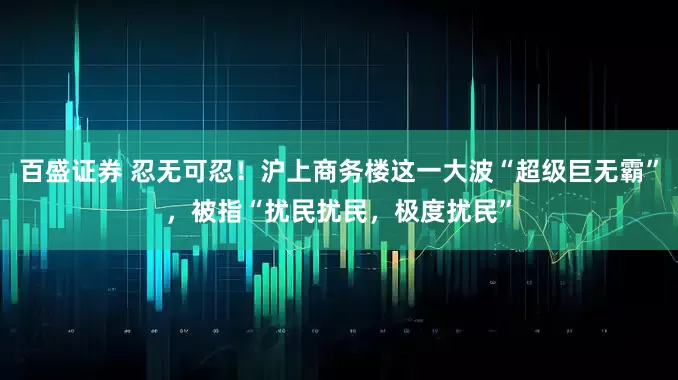百盛证券 忍无可忍！沪上商务楼这一大波“超级巨无霸”，被指“扰民扰民，极度扰民”