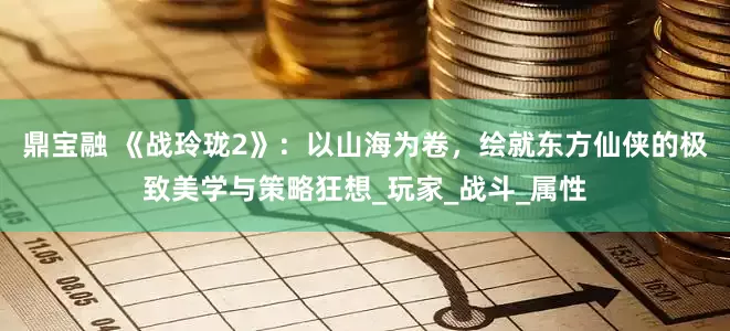 鼎宝融 《战玲珑2》：以山海为卷，绘就东方仙侠的极致美学与策略狂想_玩家_战斗_属性