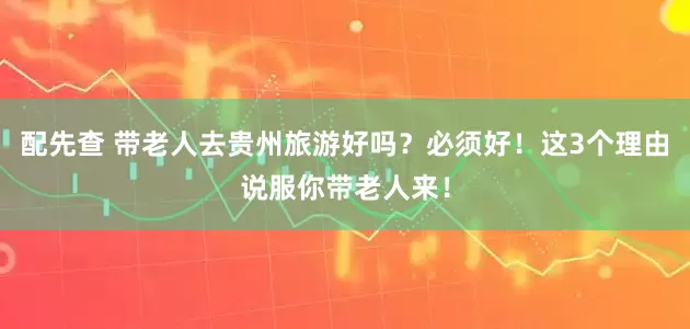 配先查 带老人去贵州旅游好吗？必须好！这3个理由说服你带老人来！