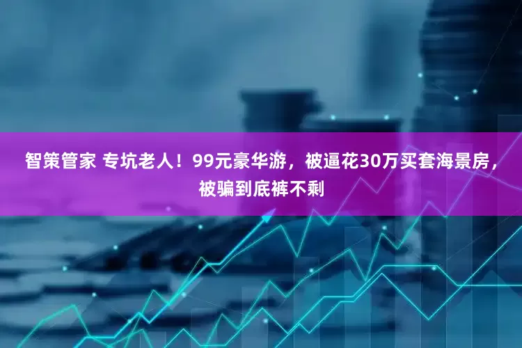 智策管家 专坑老人！99元豪华游，被逼花30万买套海景房，被骗到底裤不剩