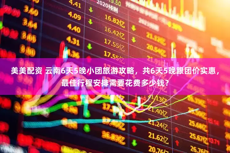 美美配资 云南6天5晚小团旅游攻略，共6天5晚跟团价实惠，最佳行程安排需要花费多少钱？