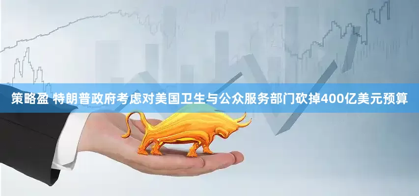 策略盈 特朗普政府考虑对美国卫生与公众服务部门砍掉400亿美元预算