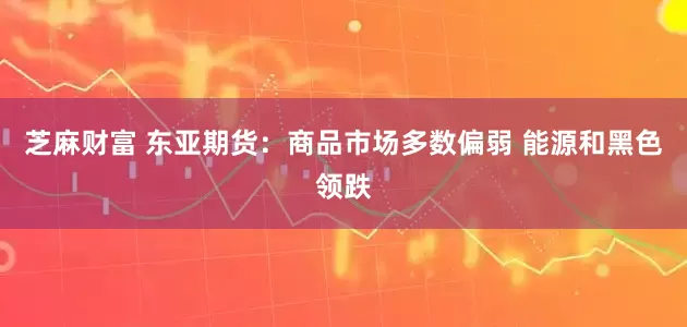 芝麻财富 东亚期货：商品市场多数偏弱 能源和黑色领跌