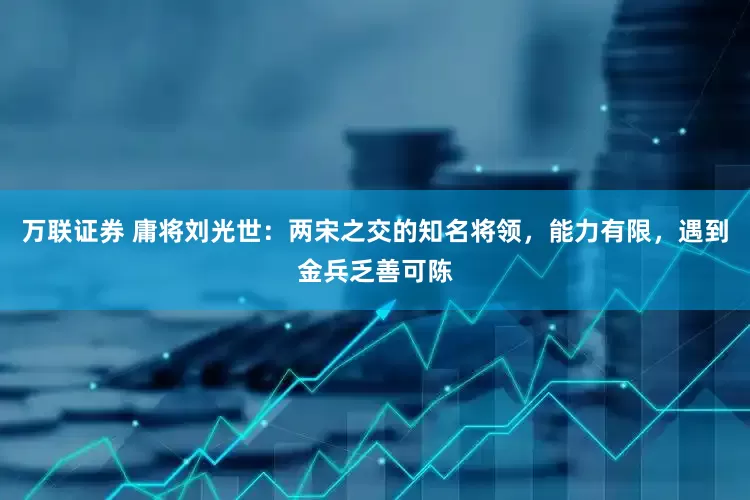 万联证券 庸将刘光世：两宋之交的知名将领，能力有限，遇到金兵乏善可陈