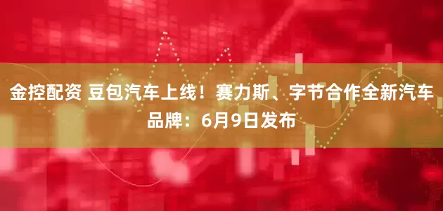 金控配资 豆包汽车上线！赛力斯、字节合作全新汽车品牌：6月9日发布