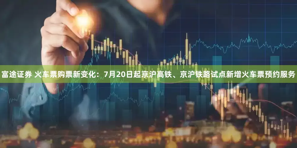 富途证券 火车票购票新变化：7月20日起京沪高铁、京沪铁路试点新增火车票预约服务