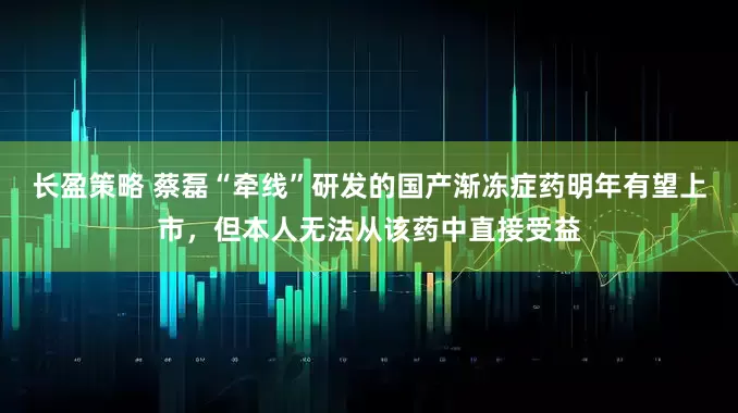 长盈策略 蔡磊“牵线”研发的国产渐冻症药明年有望上市，但本人无法从该药中直接受益