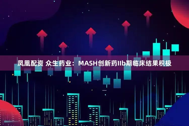 凤凰配资 众生药业：MASH创新药IIb期临床结果积极